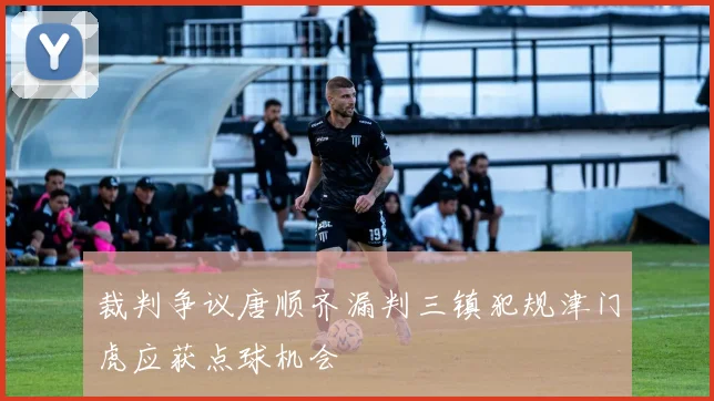 裁判争议唐顺齐漏判三镇犯规津门虎应获点球机会