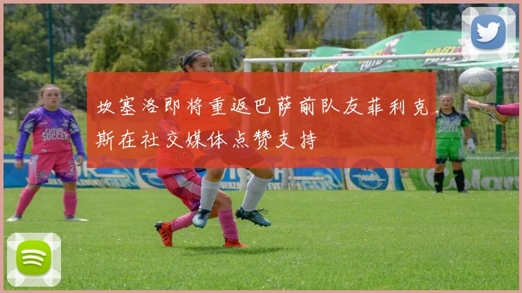 坎塞洛即将重返巴萨前队友菲利克斯在社交媒体点赞支持