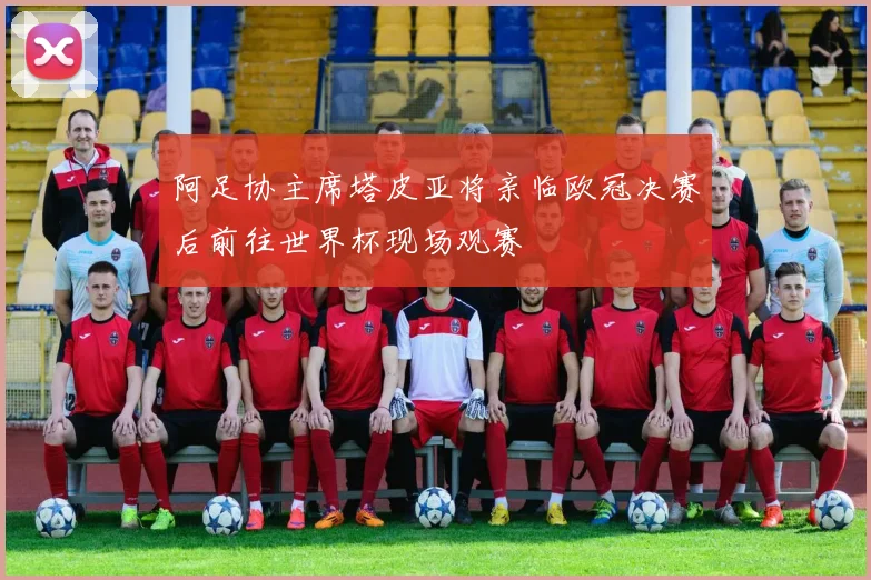 阿足协主席塔皮亚将亲临欧冠决赛后前往世界杯现场观赛