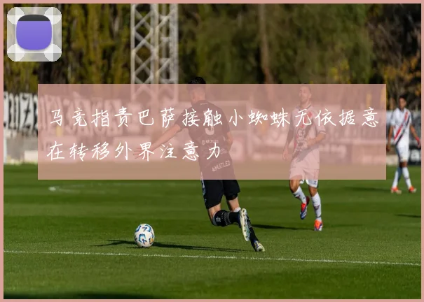 马竞指责巴萨接触小蜘蛛无依据意在转移外界注意力