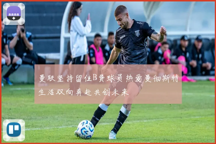 曼联坚持留住B费球员热爱曼彻斯特生活双向奔赴共创未来