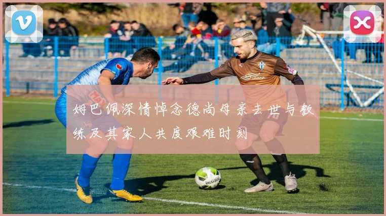 姆巴佩深情悼念德尚母亲去世与教练及其家人共度艰难时刻