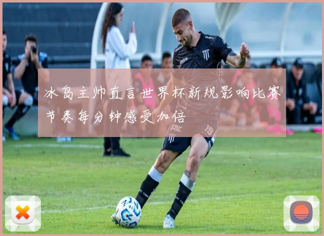 冰岛主帅直言世界杯新规影响比赛节奏每分钟感受加倍