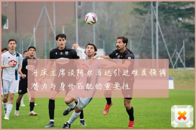 河床主席谈阿尔马达引进难度强调潜力与身价匹配的重要性