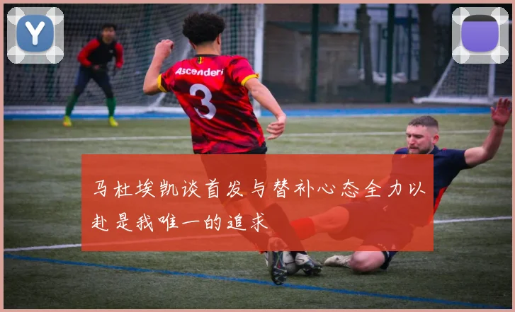 马杜埃凯谈首发与替补心态全力以赴是我唯一的追求